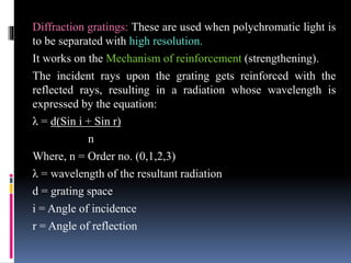 Diffraction gratings: These are used when polychromatic light is
to be separated with high resolution.
It works on the Mechanism of reinforcement (strengthening).
The incident rays upon the grating gets reinforced with the
reflected rays, resulting in a radiation whose wavelength is
expressed by the equation:
λ = d(Sin i + Sin r)
n
Where, n = Order no. (0,1,2,3)
λ = wavelength of the resultant radiation
d = grating space
i = Angle of incidence
r = Angle of reflection
 