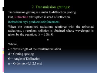 2. Transmission gratings:
Transmission grating is similar to diffraction grating.
But, Refraction takes place instead of reflection.
Refraction rays produces reinforcement.
When the transmitted radiations reinforce with the refracted
radiations, a resultant radiation is obtained whose wavelength is
given by the equation: λ = d Sin ϴ
n
Where,
λ = Wavelength of the resultant radiation
d = Grating spacing
ϴ = Angle of Diffraction
n = Order no. (0,1,2,3 etc)
 
