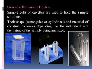 Sample cells/ Sample Holders:
Sample cells or cuvettes are used to hold the sample
solutions.
Their shape (rectangular or cylindrical) and material of
construction varies depending on the instrument and
the nature of the sample being analyzed.
 