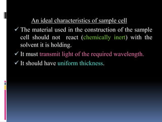 An ideal characteristics of sample cell
 The material used in the construction of the sample
cell should not react (chemically inert) with the
solvent it is holding.
 It must transmit light of the required wavelength.
 It should have uniform thickness.
 