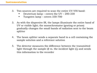 Instrumentation 
3. Two sources are required to scan the entire UV-VIS band: 
• Deuterium lamp – covers the UV – 200-330 
• Tungsten lamp – covers 330-700 
3. As with the dispersive IR, the lamps illuminate the entire band of 
UV or visible light; the monochromator (grating or prism) 
gradually changes the small bands of radiation sent to the beam 
splitter 
4. The beam splitter sends a separate band to a cell containing the 
sample solution and a reference solution 
5. The detector measures the difference between the transmitted 
light through the sample (I) vs. the incident light (I0) and sends 
this information to the recorder 
 