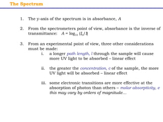 The Spectrum 
1. The y-axis of the spectrum is in absorbance, A 
2. From the spectrometers point of view, absorbance is the inverse of 
transmittance: A = log10 (I0/I) 
3. From an experimental point of view, three other considerations 
must be made: 
i. a longer path length, l through the sample will cause 
more UV light to be absorbed – linear effect 
ii. the greater the concentration, c of the sample, the more 
UV light will be absorbed – linear effect 
iii. some electronic transitions are more effective at the 
absorption of photon than others – molar absorptivity, e 
this may vary by orders of magnitude… 
 
