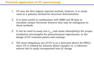 Practical application of UV spectroscopy 
1. UV was the first organic spectral method, however, it is rarely 
used as a primary method for structure determination 
2. It is most useful in combination with NMR and IR data to 
elucidate unique electronic features that may be ambiguous in 
those methods 
3. It can be used to assay (via lmax and molar absorptivity) the proper 
irradiation wavelengths for photochemical experiments, or the 
design of UV resistant paints and coatings 
4. The most ubiquitous use of UV is as a detection device for HPLC; 
since UV is utilized for solution phase samples vs. a reference 
solvent this is easily incorporated into LC design 
 