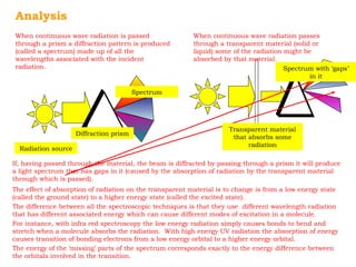 Analysis 
When continuous wave radiation is passed 
through a prism a diffraction pattern is produced 
(called a spectrum) made up of all the 
wavelengths associated with the incident 
radiation. 
When continuous wave radiation passes 
through a transparent material (solid or 
liquid) some of the radiation might be 
absorbed by that material. 
Radiation source 
Diffraction prism 
Spectrum 
Spectrum with ‘gaps’ 
Transparent material 
that absorbs some 
radiation 
in it 
If, having passed through the material, the beam is diffracted by passing through a prism it will produce 
a light spectrum that has gaps in it (caused by the absorption of radiation by the transparent material 
through which is passed). 
The effect of absorption of radiation on the transparent material is to change is from a low energy state 
(called the ground state) to a higher energy state (called the excited state). 
The difference between all the spectroscopic techniques is that they use different wavelength radiation 
that has different associated energy which can cause different modes of excitation in a molecule. 
For instance, with infra red spectroscopy the low energy radiation simply causes bonds to bend and 
stretch when a molecule absorbs the radiation. With high energy UV radiation the absorption of energy 
causes transition of bonding electrons from a low energy orbital to a higher energy orbital. 
The energy of the ‘missing’ parts of the spectrum corresponds exactly to the energy difference between 
the orbitals involved in the transition. 
 