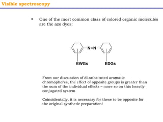 Visible spectroscopy 
• One of the most common class of colored organic molecules 
are the azo dyes: 
N N 
EWGs EDGs 
From our discussion of di-subsituted aromatic 
chromophores, the effect of opposite groups is greater than 
the sum of the individual effects – more so on this heavily 
conjugated system 
Coincidentally, it is necessary for these to be opposite for 
the original synthetic preparation! 
 