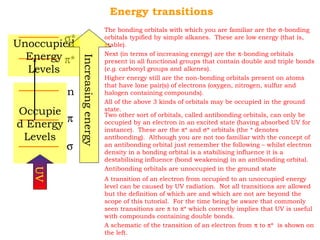Energy transitions 
s* 
Unoccupied 
Energy 
p* 
n 
p 
s 
Levels 
Occupie 
d Energy 
Levels 
The bonding orbitals with which you are familiar are the s-bonding 
orbitals typified by simple alkanes. These are low energy (that is, 
stable). 
Next (in terms of increasing energy) are the p-bonding orbitals 
present in all functional groups that contain double and triple bonds 
(e.g. carbonyl groups and alkenes). 
Higher energy still are the non-bonding orbitals present on atoms 
that have lone pair(s) of electrons (oxygen, nitrogen, sulfur and 
halogen containing compounds). 
All of the above 3 kinds of orbitals may be occupied in the ground 
state. 
Two other sort of orbitals, called antibonding orbitals, can only be 
occupied by an electron in an excited state (having absorbed UV for 
instance). These are the p* and s* orbitals (the * denotes 
antibonding). Although you are not too familiar with the concept of 
an antibonding orbital just remember the following – whilst electron 
density in a bonding orbital is a stabilising influence it is a 
destabilising influence (bond weakening) in an antibonding orbital. 
Antibonding orbitals are unoccupied in the ground state 
UV 
A transition of an electron from occupied to an unoccupied energy 
level can be caused by UV radiation. Not all transitions are allowed 
but the definition of which are and which are not are beyond the 
scope of this tutorial. For the time being be aware that commonly 
seen transitions are p to p* which correctly implies that UV is useful 
with compounds containing double bonds. 
A schematic of the transition of an electron from p to p* is shown on 
the left. 
Increasing energy 
 