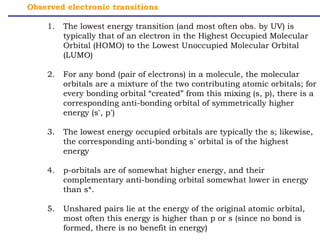 Observed electronic transitions 
1. The lowest energy transition (and most often obs. by UV) is 
typically that of an electron in the Highest Occupied Molecular 
Orbital (HOMO) to the Lowest Unoccupied Molecular Orbital 
(LUMO) 
2. For any bond (pair of electrons) in a molecule, the molecular 
orbitals are a mixture of the two contributing atomic orbitals; for 
every bonding orbital “created” from this mixing (s, p), there is a 
corresponding anti-bonding orbital of symmetrically higher 
energy (s*, p*) 
3. The lowest energy occupied orbitals are typically the s; likewise, 
the corresponding anti-bonding s* orbital is of the highest 
energy 
4. p-orbitals are of somewhat higher energy, and their 
complementary anti-bonding orbital somewhat lower in energy 
than s*. 
5. Unshared pairs lie at the energy of the original atomic orbital, 
most often this energy is higher than p or s (since no bond is 
formed, there is no benefit in energy) 
 