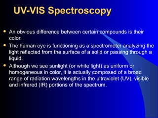 UV-VIS SpectroscopyUV-VIS Spectroscopy
 An obvious difference between certain compounds is their
color.
 The human eye is functioning as a spectrometer analyzing the
light reflected from the surface of a solid or passing through a
liquid.
 Although we see sunlight (or white light) as uniform or
homogeneous in color, it is actually composed of a broad
range of radiation wavelengths in the ultraviolet (UV), visible
and infrared (IR) portions of the spectrum.
 