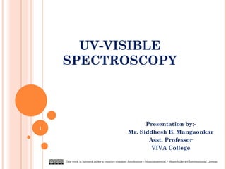 UV-VISIBLE
SPECTROSCOPY
Presentation by:-
Mr. Siddhesh B. Mangaonkar
Asst. Professor
VIVA College
1
This work is licensed under a creative common Attribution – Noncommerical – ShareAlike 4.0 International License
 