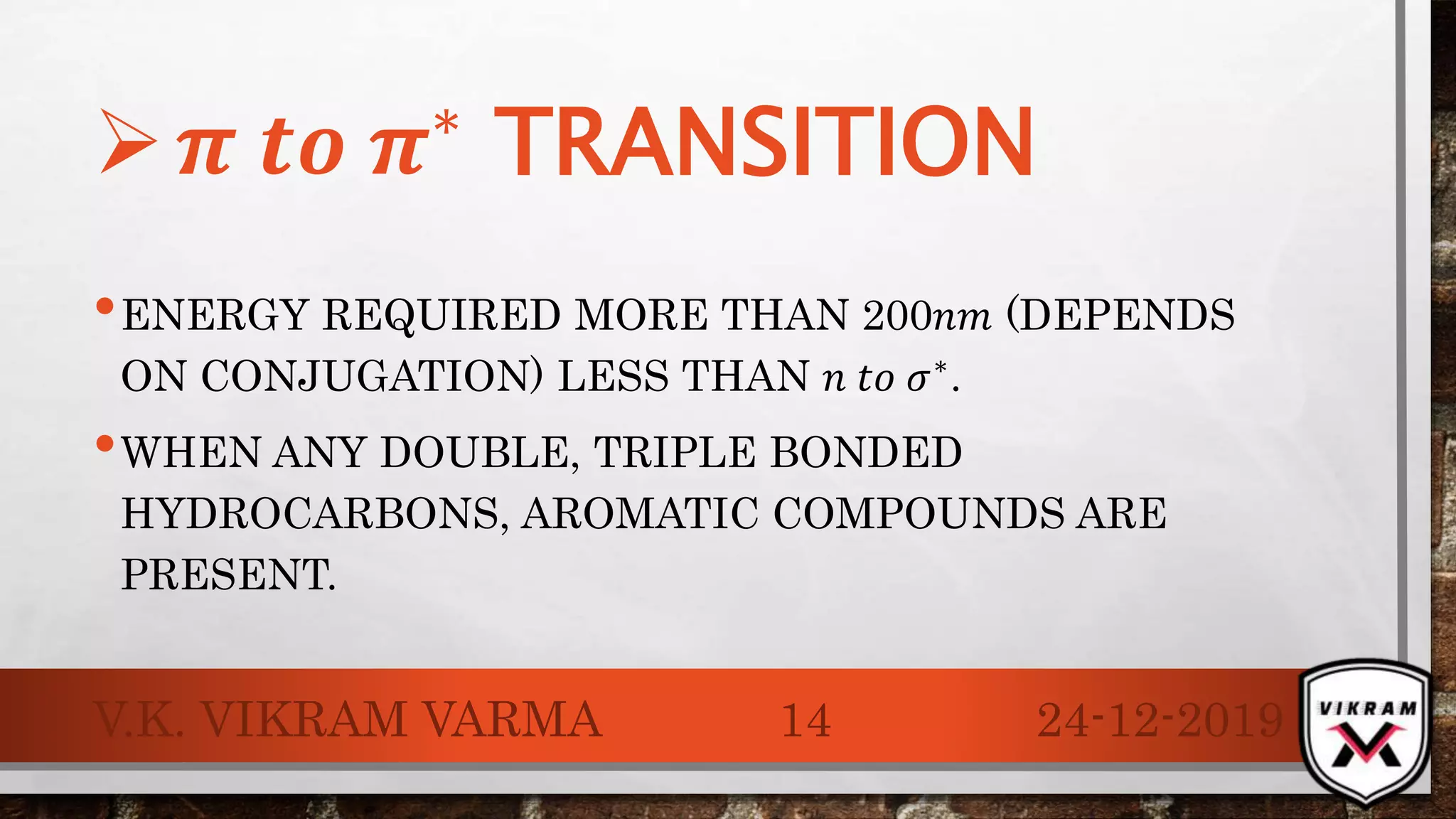 •ENERGY REQUIRED MORE THAN 200𝑛𝑚 (DEPENDS
ON CONJUGATION) LESS THAN 𝑛 𝑡𝑜 𝜎∗.
•WHEN ANY DOUBLE, TRIPLE BONDED
HYDROCARBONS, AROMATIC COMPOUNDS ARE
PRESENT.
24-12-2019V.K. VIKRAM VARMA 14
 𝝅 𝒕𝒐 𝝅∗
TRANSITION
 
