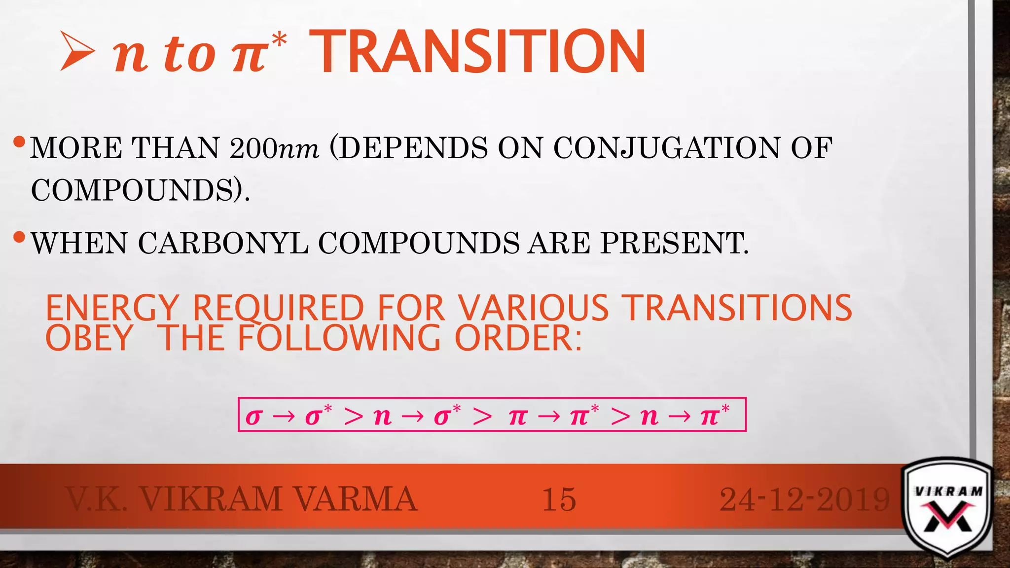 •MORE THAN 200𝑛𝑚 (DEPENDS ON CONJUGATION OF
COMPOUNDS).
•WHEN CARBONYL COMPOUNDS ARE PRESENT.
24-12-2019V.K. VIKRAM VARMA 15
 𝒏 𝒕𝒐 𝝅∗
TRANSITION
ENERGY REQUIRED FOR VARIOUS TRANSITIONS
OBEY THE FOLLOWING ORDER:
𝝈 → 𝝈∗
> 𝒏 → 𝝈∗
> 𝝅 → 𝝅∗
> 𝒏 → 𝝅∗
 