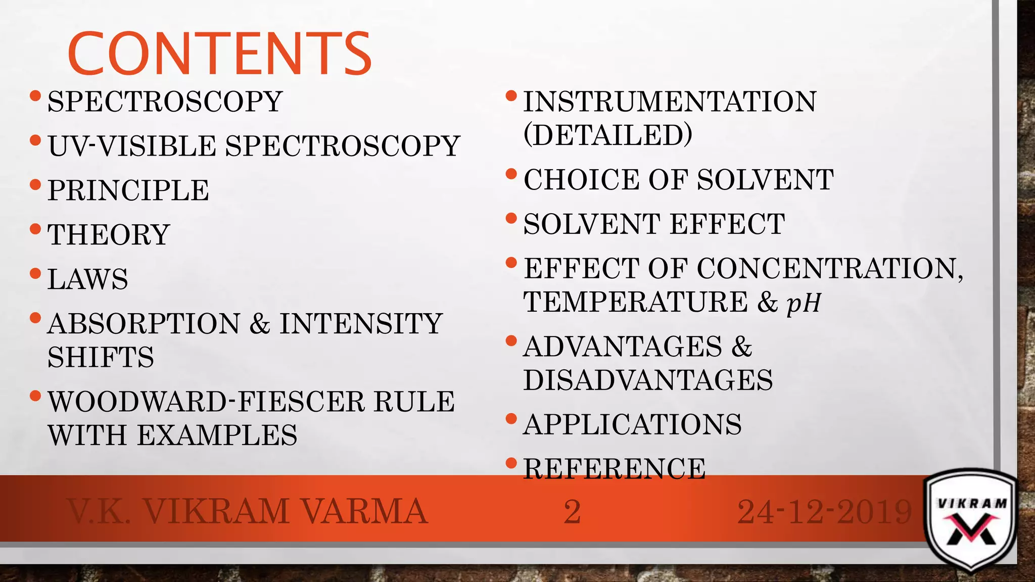 CONTENTS
•SPECTROSCOPY
•UV-VISIBLE SPECTROSCOPY
•PRINCIPLE
•THEORY
•LAWS
•ABSORPTION & INTENSITY
SHIFTS
•WOODWARD-FIESCER RULE
WITH EXAMPLES
•INSTRUMENTATION
(DETAILED)
•CHOICE OF SOLVENT
•SOLVENT EFFECT
•EFFECT OF CONCENTRATION,
TEMPERATURE & 𝑝𝐻
•ADVANTAGES &
DISADVANTAGES
•APPLICATIONS
•REFERENCE
24-12-2019V.K. VIKRAM VARMA 2
 