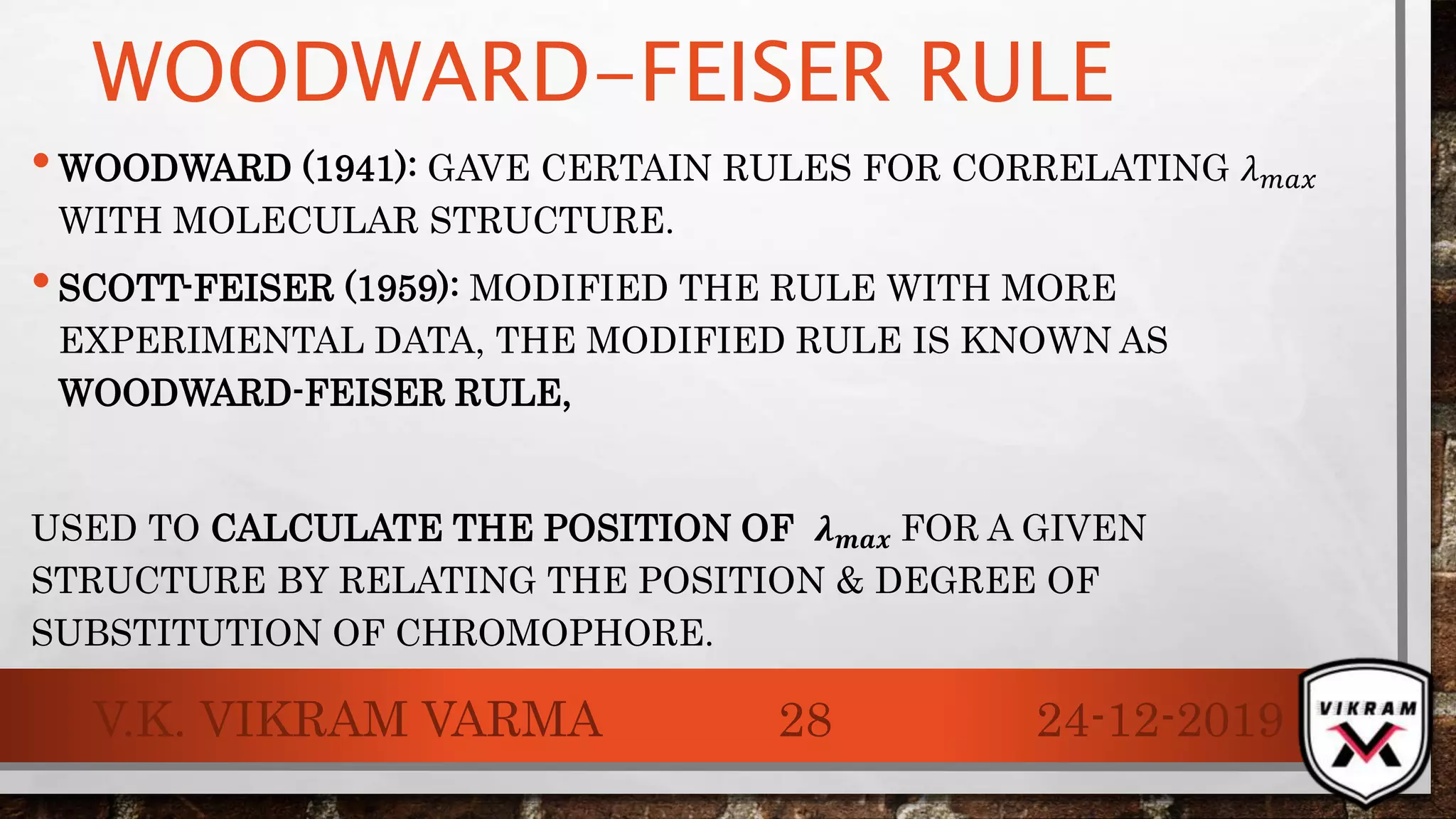WOODWARD-FEISER RULE
•WOODWARD (1941): GAVE CERTAIN RULES FOR CORRELATING 𝜆 𝑚𝑎𝑥
WITH MOLECULAR STRUCTURE.
•SCOTT-FEISER (1959): MODIFIED THE RULE WITH MORE
EXPERIMENTAL DATA, THE MODIFIED RULE IS KNOWN AS
WOODWARD-FEISER RULE,
USED TO CALCULATE THE POSITION OF 𝝀 𝒎𝒂𝒙 FOR A GIVEN
STRUCTURE BY RELATING THE POSITION & DEGREE OF
SUBSTITUTION OF CHROMOPHORE.
24-12-2019V.K. VIKRAM VARMA 28
 