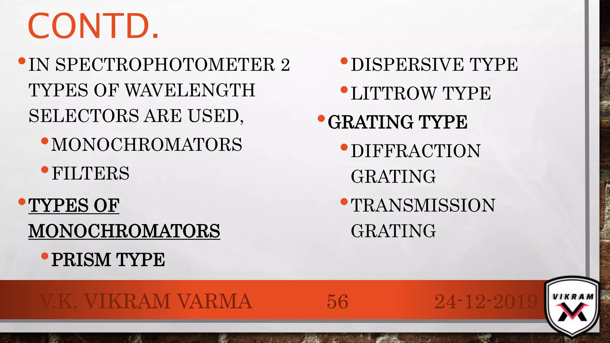 CONTD.
•IN SPECTROPHOTOMETER 2
TYPES OF WAVELENGTH
SELECTORS ARE USED,
•MONOCHROMATORS
•FILTERS
•TYPES OF
MONOCHROMATORS
•PRISM TYPE
•DISPERSIVE TYPE
•LITTROW TYPE
•GRATING TYPE
•DIFFRACTION
GRATING
•TRANSMISSION
GRATING
24-12-2019V.K. VIKRAM VARMA 56
 