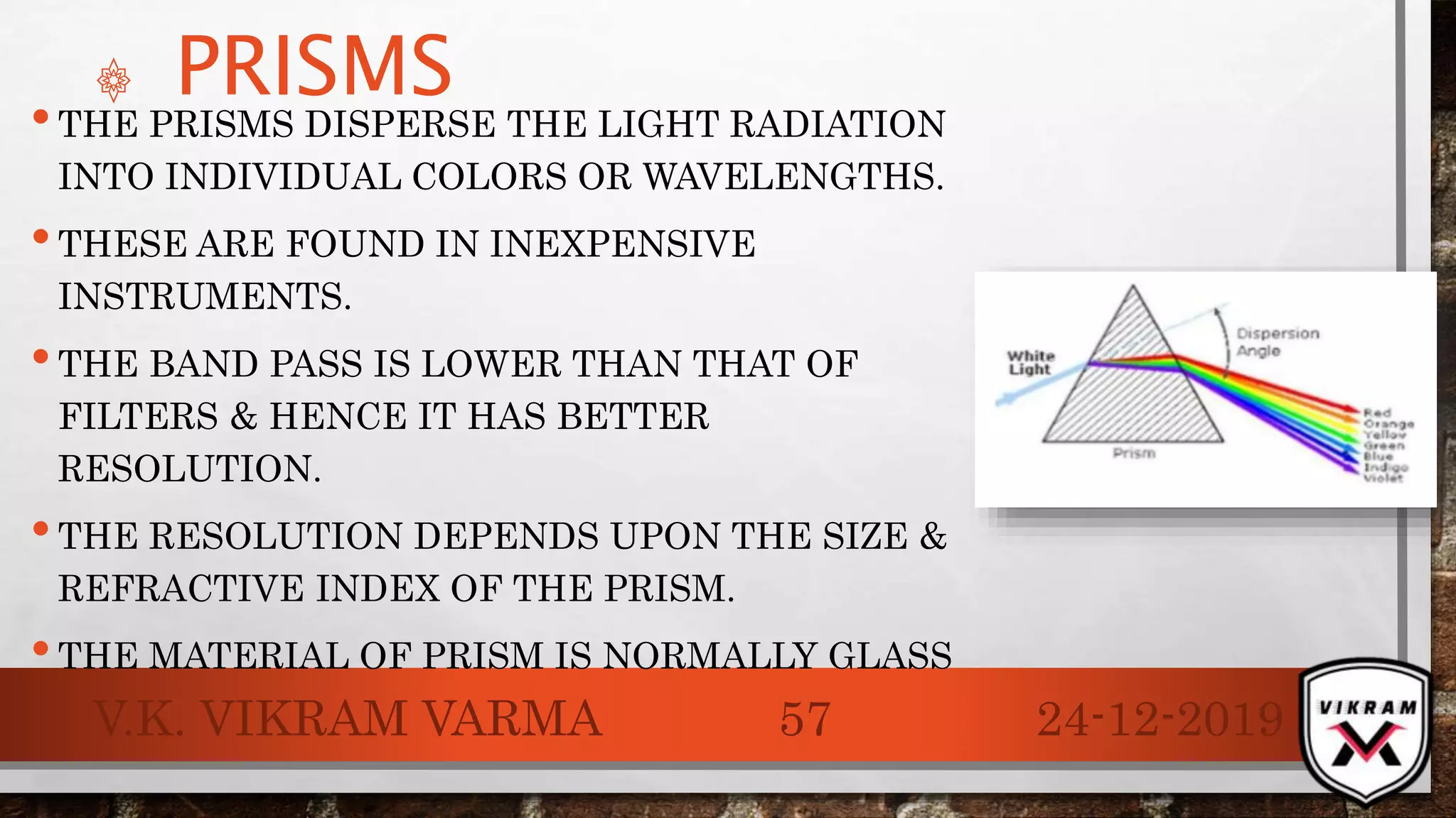 ۞ PRISMS
•THE PRISMS DISPERSE THE LIGHT RADIATION
INTO INDIVIDUAL COLORS OR WAVELENGTHS.
•THESE ARE FOUND IN INEXPENSIVE
INSTRUMENTS.
•THE BAND PASS IS LOWER THAN THAT OF
FILTERS & HENCE IT HAS BETTER
RESOLUTION.
•THE RESOLUTION DEPENDS UPON THE SIZE &
REFRACTIVE INDEX OF THE PRISM.
•THE MATERIAL OF PRISM IS NORMALLY GLASS
24-12-2019V.K. VIKRAM VARMA 57
 