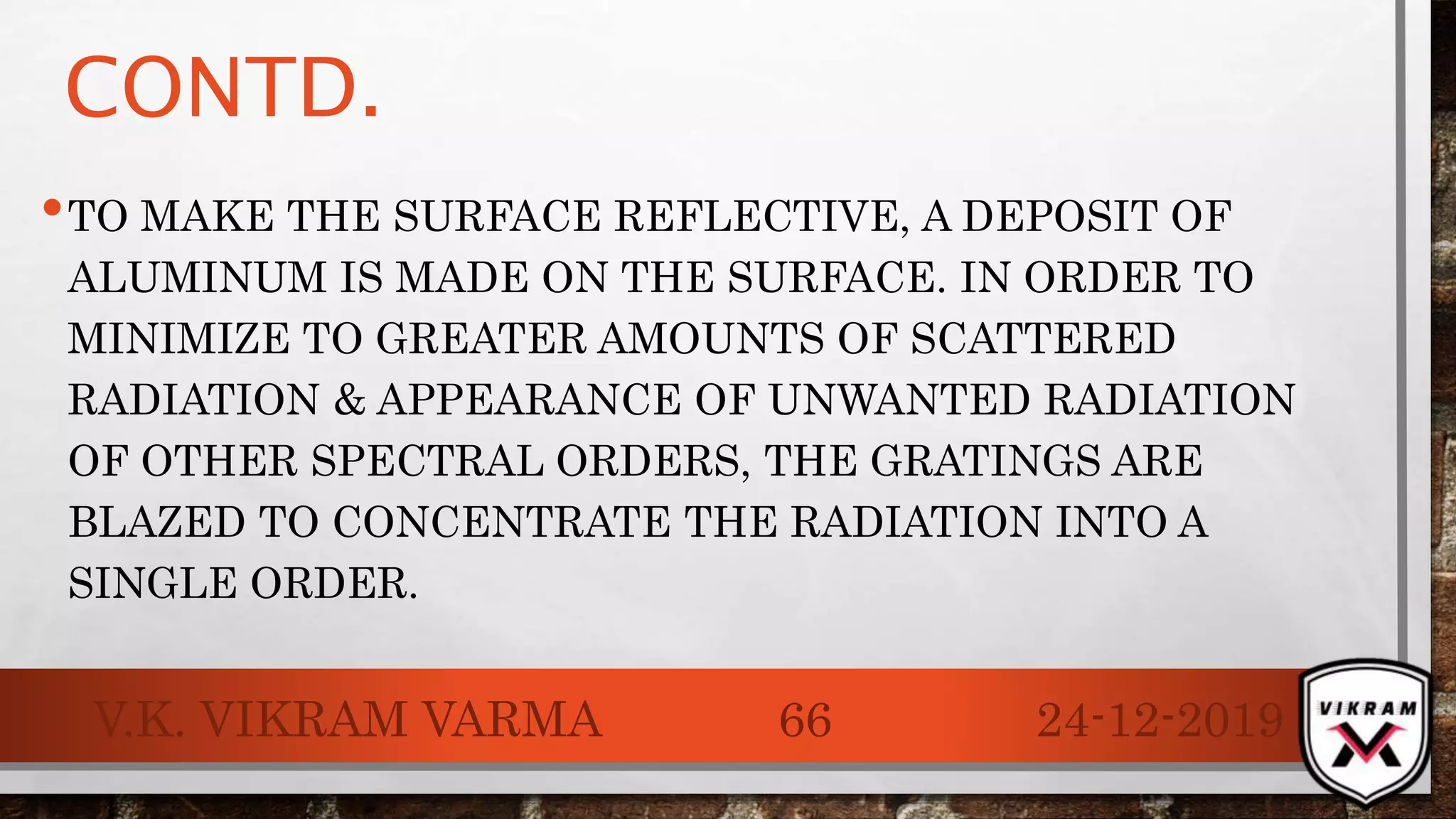 CONTD.
•TO MAKE THE SURFACE REFLECTIVE, A DEPOSIT OF
ALUMINUM IS MADE ON THE SURFACE. IN ORDER TO
MINIMIZE TO GREATER AMOUNTS OF SCATTERED
RADIATION & APPEARANCE OF UNWANTED RADIATION
OF OTHER SPECTRAL ORDERS, THE GRATINGS ARE
BLAZED TO CONCENTRATE THE RADIATION INTO A
SINGLE ORDER.
24-12-2019V.K. VIKRAM VARMA 66
 