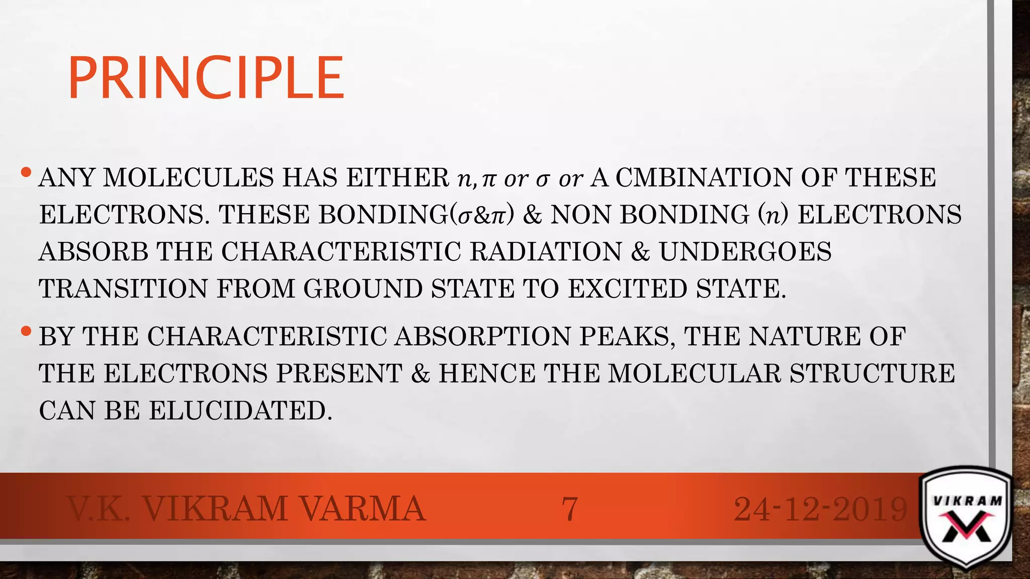 PRINCIPLE
•ANY MOLECULES HAS EITHER 𝑛, 𝜋 𝑜𝑟 𝜎 𝑜𝑟 A CMBINATION OF THESE
ELECTRONS. THESE BONDING(𝜎&𝜋) & NON BONDING (𝑛) ELECTRONS
ABSORB THE CHARACTERISTIC RADIATION & UNDERGOES
TRANSITION FROM GROUND STATE TO EXCITED STATE.
•BY THE CHARACTERISTIC ABSORPTION PEAKS, THE NATURE OF
THE ELECTRONS PRESENT & HENCE THE MOLECULAR STRUCTURE
CAN BE ELUCIDATED.
24-12-2019V.K. VIKRAM VARMA 7
 