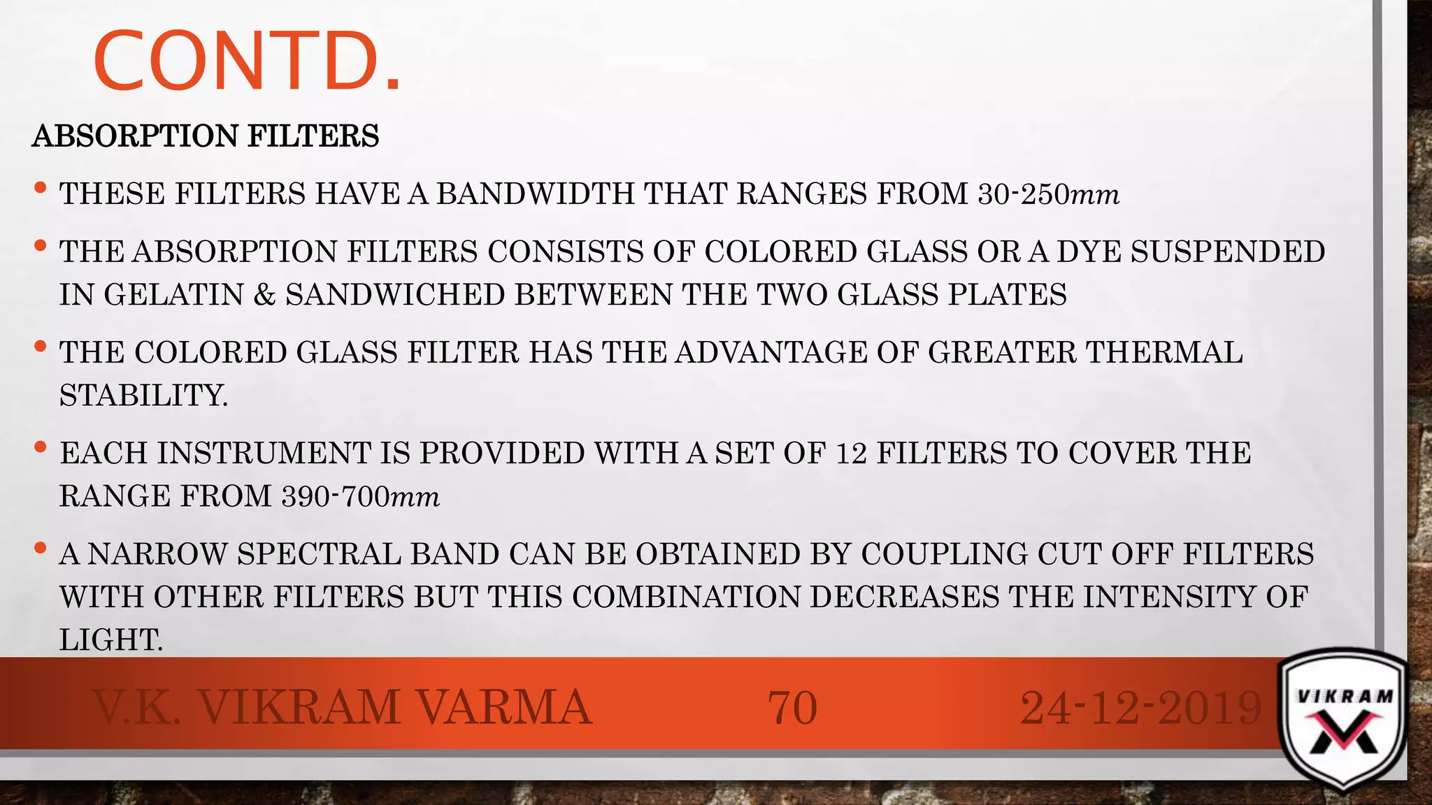 CONTD.
ABSORPTION FILTERS
• THESE FILTERS HAVE A BANDWIDTH THAT RANGES FROM 30-250𝑚𝑚
• THE ABSORPTION FILTERS CONSISTS OF COLORED GLASS OR A DYE SUSPENDED
IN GELATIN & SANDWICHED BETWEEN THE TWO GLASS PLATES
• THE COLORED GLASS FILTER HAS THE ADVANTAGE OF GREATER THERMAL
STABILITY.
• EACH INSTRUMENT IS PROVIDED WITH A SET OF 12 FILTERS TO COVER THE
RANGE FROM 390-700𝑚𝑚
• A NARROW SPECTRAL BAND CAN BE OBTAINED BY COUPLING CUT OFF FILTERS
WITH OTHER FILTERS BUT THIS COMBINATION DECREASES THE INTENSITY OF
LIGHT.
24-12-2019V.K. VIKRAM VARMA 70
 