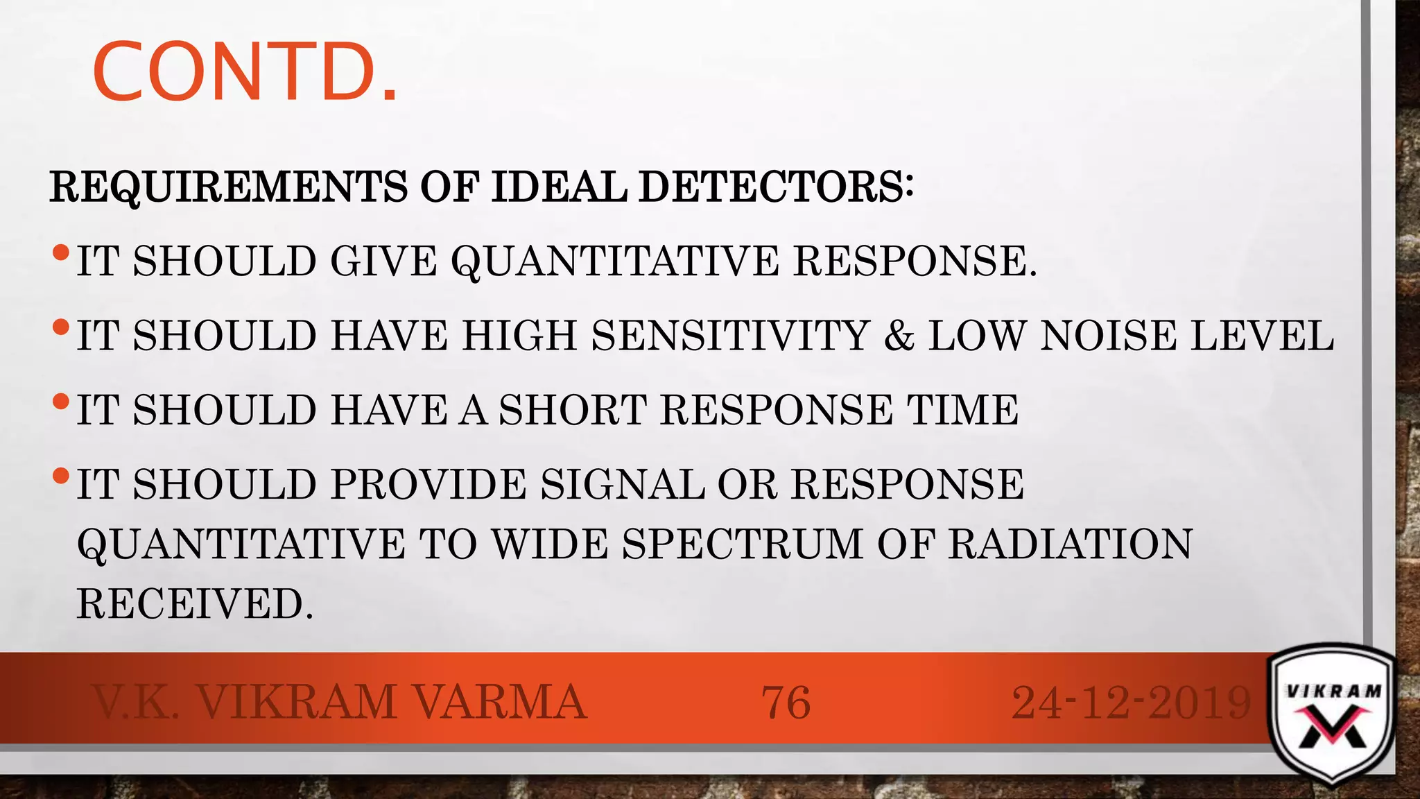 CONTD.
REQUIREMENTS OF IDEAL DETECTORS:
•IT SHOULD GIVE QUANTITATIVE RESPONSE.
•IT SHOULD HAVE HIGH SENSITIVITY & LOW NOISE LEVEL
•IT SHOULD HAVE A SHORT RESPONSE TIME
•IT SHOULD PROVIDE SIGNAL OR RESPONSE
QUANTITATIVE TO WIDE SPECTRUM OF RADIATION
RECEIVED.
24-12-2019V.K. VIKRAM VARMA 76
 