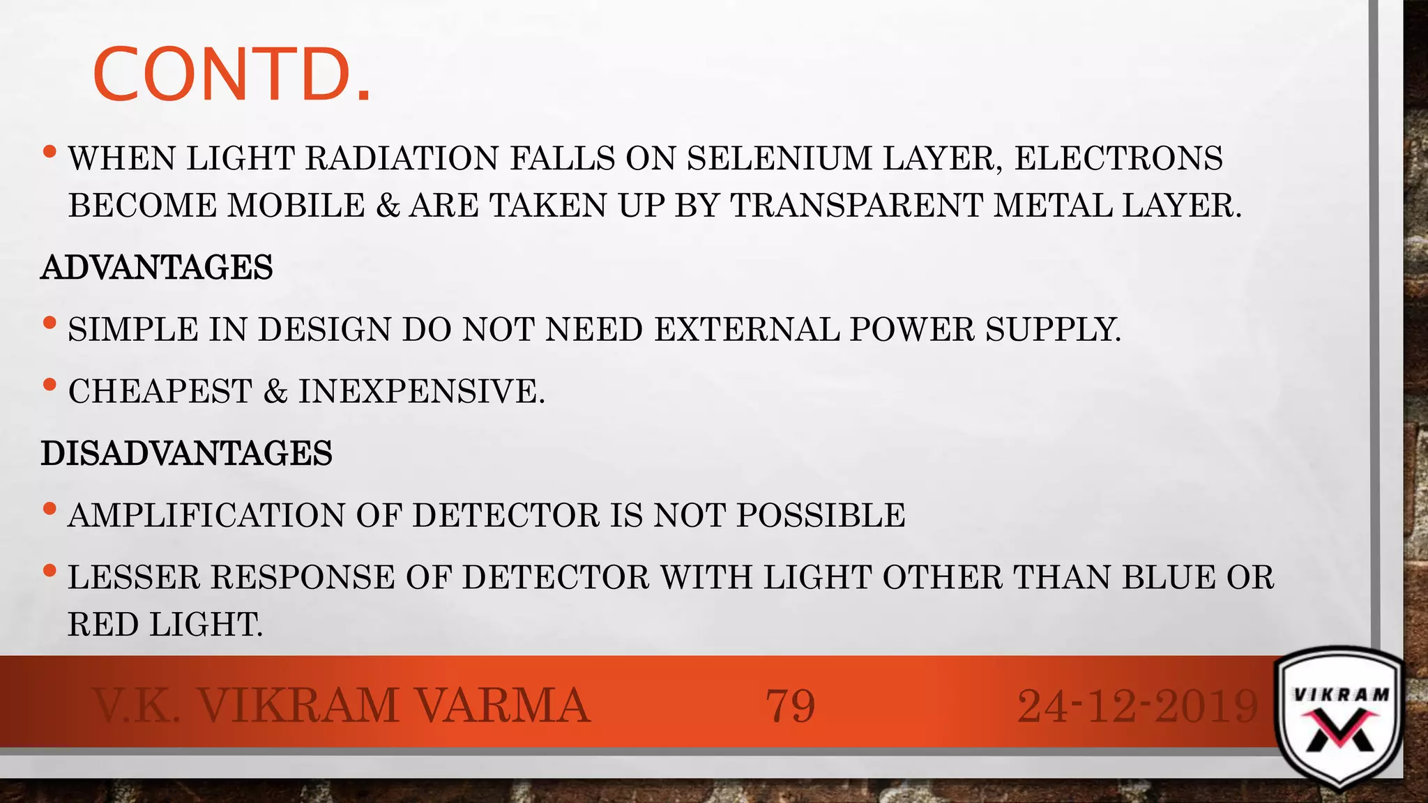 CONTD.
• WHEN LIGHT RADIATION FALLS ON SELENIUM LAYER, ELECTRONS
BECOME MOBILE & ARE TAKEN UP BY TRANSPARENT METAL LAYER.
ADVANTAGES
• SIMPLE IN DESIGN DO NOT NEED EXTERNAL POWER SUPPLY.
• CHEAPEST & INEXPENSIVE.
DISADVANTAGES
• AMPLIFICATION OF DETECTOR IS NOT POSSIBLE
• LESSER RESPONSE OF DETECTOR WITH LIGHT OTHER THAN BLUE OR
RED LIGHT.
24-12-2019V.K. VIKRAM VARMA 79
 