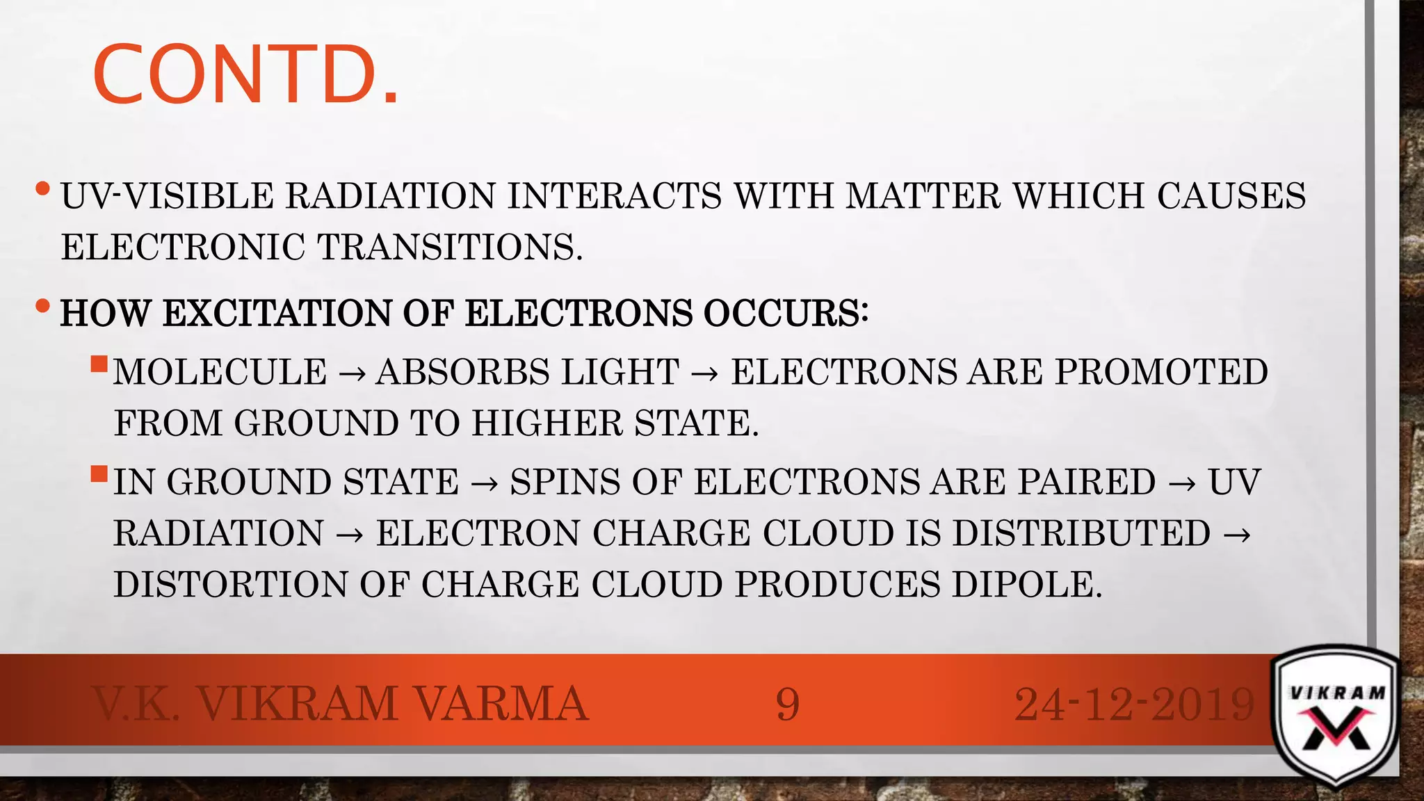 CONTD.
•UV-VISIBLE RADIATION INTERACTS WITH MATTER WHICH CAUSES
ELECTRONIC TRANSITIONS.
•HOW EXCITATION OF ELECTRONS OCCURS:
MOLECULE → ABSORBS LIGHT → ELECTRONS ARE PROMOTED
FROM GROUND TO HIGHER STATE.
IN GROUND STATE → SPINS OF ELECTRONS ARE PAIRED → UV
RADIATION → ELECTRON CHARGE CLOUD IS DISTRIBUTED →
DISTORTION OF CHARGE CLOUD PRODUCES DIPOLE.
24-12-2019V.K. VIKRAM VARMA 9
 