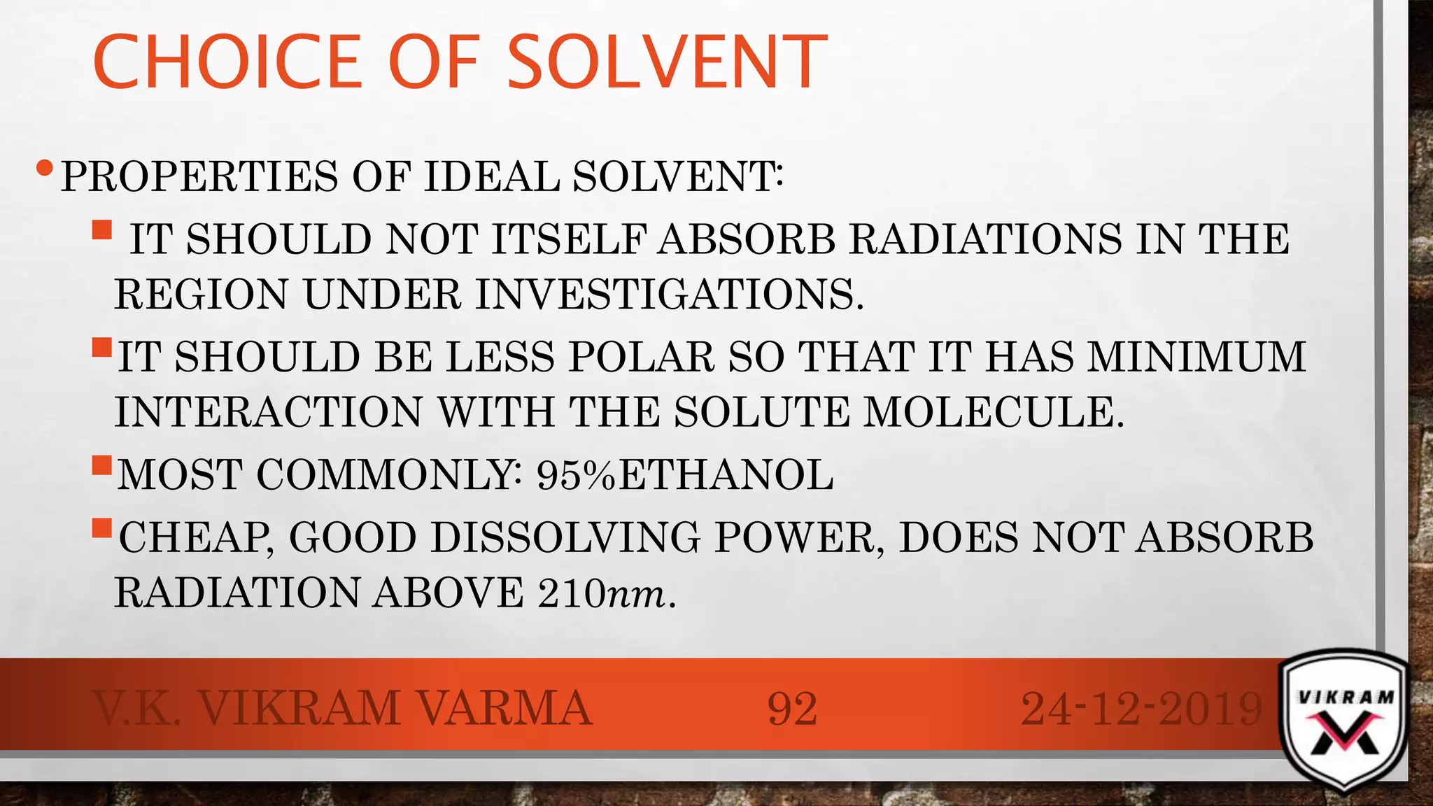 CHOICE OF SOLVENT
•PROPERTIES OF IDEAL SOLVENT:
 IT SHOULD NOT ITSELF ABSORB RADIATIONS IN THE
REGION UNDER INVESTIGATIONS.
IT SHOULD BE LESS POLAR SO THAT IT HAS MINIMUM
INTERACTION WITH THE SOLUTE MOLECULE.
MOST COMMONLY: 95%ETHANOL
CHEAP, GOOD DISSOLVING POWER, DOES NOT ABSORB
RADIATION ABOVE 210𝑛𝑚.
24-12-2019V.K. VIKRAM VARMA 92
 