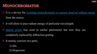  It is a device for isolating monochromatic or narrow band of radiant energy
from the source.
 It will allow to pass radiant energy of particular wavelength.
 Quartz prism was used in earlier photometer but now they are
completely replaced by diffraction grating.
 It mainly consists two parts;
1) Slit
2) Dispersion
 