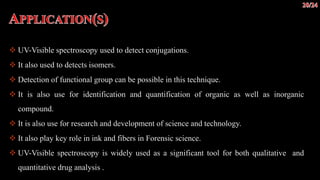  UV-Visible spectroscopy used to detect conjugations.
 It also used to detects isomers.
 Detection of functional group can be possible in this technique.
 It is also use for identification and quantification of organic as well as inorganic
compound.
 It is also use for research and development of science and technology.
 It also play key role in ink and fibers in Forensic science.
 UV-Visible spectroscopy is widely used as a significant tool for both qualitative and
quantitative drug analysis .
 