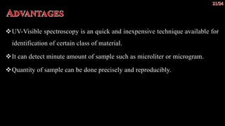 UV-Visible spectroscopy is an quick and inexpensive technique available for
identification of certain class of material.
It can detect minute amount of sample such as microliter or microgram.
Quantity of sample can be done precisely and reproducibly.
 