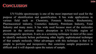 UV-Visible spectroscopy is one of the most important tool used for the
purpose of identification and quantification. It has wide applications in
various field such as Chemistry, Forensic Science, Biochemistry,
Pharmaceutical industry, Cosmetics Industry, Petroleum Industry, Food
Industry and many more. It has wide used because most of the molecules
present in the universe shows absorption in UV-Visible region of
electromagnetic spectrum. It acts as a screening technique in most of the cases
to identify molecule before performing other highly sophisticated technique
of that sample molecule. Other advantages with this technique is that it is
simple to perform and inexpensive. But sometime sample preparation is
difficult and it will depends upon the nature of sample.
 