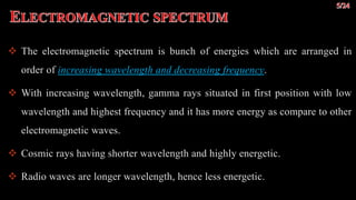  The electromagnetic spectrum is bunch of energies which are arranged in
order of increasing wavelength and decreasing frequency.
 With increasing wavelength, gamma rays situated in first position with low
wavelength and highest frequency and it has more energy as compare to other
electromagnetic waves.
 Cosmic rays having shorter wavelength and highly energetic.
 Radio waves are longer wavelength, hence less energetic.
 