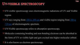 UV visible
spectroscopy.
UV-visible spectroscopy uses electromagnetic radiations of UV and Visible
region.
UV rays ranging from 180 to 380 nm and visible region ranging from 380 to
720 nm of electromagnetic spectrum.
UV-Visible spectroscopy refers to absorption spectroscopy.
Molecules containing bonding and non-bonding electrons can be absorbed in
the form of UV or visible light and gets excited into higher molecular orbital.
It is also knows as electron spectroscopy.
 