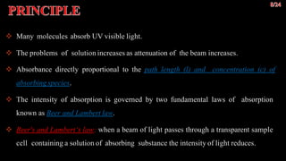 Princip
al Many molecules absorb UV visible light.
 The problems of solution increases as attenuation of the beam increases.
 Absorbance directly proportional to the path length (l) and concentration (c) of
absorbing species.
 The intensity of absorption is governed by two fundamental laws of absorption
known as Beer and Lambert law.
 Beer's and Lambert‘s law: when a beam of light passes through a transparent sample
cell containing a solution of absorbing substance the intensity of light reduces.
 