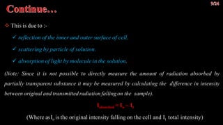  This is due to :-
 reflection of the inner and outer surface of cell.
 scattering by particle of solution.
 absorption of light by molecule in the solution.
(Note: Since it is not possible to directly measure the amount of radiation absorbed by
partially transparent substance it may be measured by calculating the difference in intensity
between original and transmitted radiation falling on the sample).
Iabsorbed = Io – It
(Where asIo is the original intensity falling on the cell and It total intensity)
 