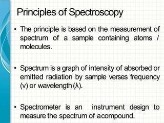 Principles of Spectroscopy
• The principle is based on the measurement of
spectrum of a sample containing atoms /
molecules.
• Spectrum is a graph of intensity of absorbed or
emitted radiation by sample verses frequency
(ν) or wavelength(λ).
• Spectrometer is an instrument design to
measure the spectrum of acompound.
 