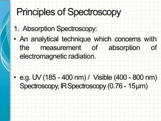 Principles of Spectroscopy
1. Absorption Spectroscopy:
• An analytical technique which concerns with
the measurement of absorption of
electromagnetic radiation.
• e.g. UV (185 - 400 nm) / Visible (400 - 800 nm)
Spectroscopy, IRSpectroscopy (0.76 - 15μm)
 