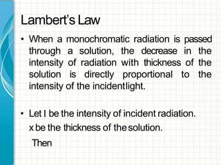 Lambert’s Law
• When a monochromatic radiation is passed
through a solution, the decrease in the
intensity of radiation with thickness of the
solution is directly proportional to the
intensity of the incidentlight.
• Let I be the intensity of incident radiation.
xbe the thickness of thesolution.
Then
 