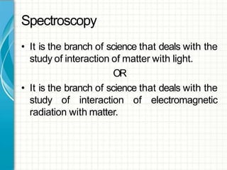 Spectroscopy
• It is the branch of science that deals with the
study of interaction of matter with light.
OR
• It is the branch of science that deals with the
study of interaction of electromagnetic
radiation with matter.
 