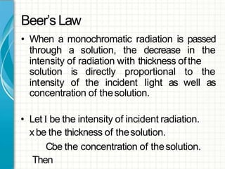 Beer’sLaw
• When a monochromatic radiation is passed
through a solution, the decrease in the
intensity of radiation with thickness ofthe
solution
intensity
is directly proportional
of the incident light as
to the
well as
concentration of thesolution.
• Let I be the intensity of incident radiation.
xbe the thickness of thesolution.
Cbe the concentration of thesolution.
Then
 