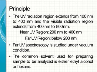 Principle
• The UVradiation region extends from 100 nm
to 400 nm and the visible radiation region
extends from 400 nm to 800nm.
Near UVRegion:200 nm to 400nm
FarUVRegion:below 200 nm
• Far UV spectroscopy is studied under vacuum
condition.
• The common solvent used for preparing
sample to be analyzed is either ethyl alcohol
or hexane.
 