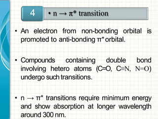 • An electron from non-bonding orbital is
promoted to anti-bonding π*orbital.
• Compounds containing double bond
involving hetero atoms (C=O, C≡N, N=O)
undergo suchtransitions.
• n → π* transitions require minimum energy
and show absorption at longer wavelength
around 300 nm.
• n → π* transition4
 