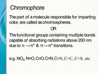 Chromophore
Thepart of amolecule responsible for imparting
color, are called aschromospheres.
OR
Thefunctional groups containing multiple bonds
capable of absorbing radiations above 200 nm
due to n →π* & π→π* transitions.
e.g. NO2,N=O,C=O,C=N,C≡N, C=C, C=S, etc
 