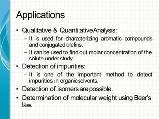 Applications
• Qualitative & QuantitativeAnalysis:
– It is used for characterizing aromatic compounds
and conjugated olefins.
– It can be used to find out molar concentration of the
solute understudy.
• Detection of impurities:
– It is one of the important method to detect
impurities in organicsolvents.
• Detection of isomers arepossible.
• Determination of molecular weight using Beer’s
law.
 