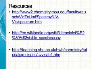 Resources
• http://www2.chemistry.msu.edu/faculty/reu
sch/VirtTxtJml/Spectrpy/UV-
Vis/spectrum.htm
• http://en.wikipedia.org/wiki/Ultraviolet%E2
%80%93visible_spectroscopy
• http://teaching.shu.ac.uk/hwb/chemistry/tut
orials/molspec/uvvisab1.htm
 