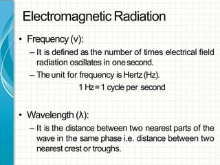 Electromagnetic Radiation
• Frequency(ν):
– It is defined as the number of times electrical field
radiation oscillates in onesecond.
– Theunit for frequency is Hertz(Hz).
1 Hz=1 cycle per second
• Wavelength (λ):
– It is the distance between two nearest parts of the
wave in the same phase i.e. distance between two
nearest crest or troughs.
 