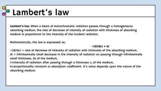 Lambert’s law
Lambert’s law: When a beam of monochromatic radiation passes through a homogeneous
absorbing medium, the rate of decrease of intensity of radiation with thickness of absorbing
medium is proportional to the intensity of the incident radiation.
Mathematically, the law is expressed as:
-(dI/dx) = kI
-(dl/dx) = rate of decrease of intensity of radiation with thickness of the absorbing medium,
dI = infinitesimally small decrease in the intensity of radiation on passing through infinitesimally
small thickness, dx of the medium,
I=intensity of radiation after passing through a thickness x, of the medium,
k=proportionality constant or absorption coefficient. It’s value depends upon the nature of the
absorbing medium.
 