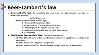 Beer-Lambert’s law
● Beer-Lambert’s law: On combining the two laws, the Beer-Lambert Law can be
formulated as below :
log(I0/I)=𝛜.c.l = A
Where I0= Intensity of incident light.
I = Intensity of transmitted light.
c = Concentration of solution in moles litre–1
l = Path length of the sample (usually 1 cm).
𝛜 = Molar extinction coefficient (or molar absorptivity).
A = Absorbance.
● Limitation of Beer-Lambert’s law: This law is not obeyed:
a) When different forms of the absorbing molecules are in equilibrium as in keto-enol
tautomers.
b) When fluorescent compounds are present.
c) When solute and solvent form complexes through some sort of association.
 