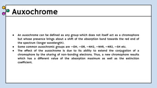 Auxochrome
● An auxochrome can be defined as any group-which does not itself act as a chromophore
but whose presence brings about a shift of the absorption band towards the red end of
the spectrum (longer wavelength).
● Some common auxochromic groups are —OH, —OR, —NH2, —NHR, —NR2, —SH etc.
● The effect of the auxochrome is due to its ability to extend the conjugation of a
chromophore by the sharing of non-bonding electrons. Thus, a new chromophore results
which has a different value of the absorption maximum as well as the extinction
coefficient.
 