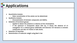 Applications
● Quantitative Analysis
○ Molar concentration of the solute can be determined.
● Qualitative Analysis
○ Characterization of Aromatic compounds and Olefins.
● Detection of functional groups
○ Applied to detect the presence or absence of the chromophore.
○ If the spectrum is transparent above 200 mμ, it shows the absence of (i)
conjugation (ii) a carbonyl group (aldehydes and ketones) (iii) benzene or aromatic
compounds and also (iv) bromo or iodo atoms.
● Detection of impurities
● Determination of molecular weight using Beer’s law
 