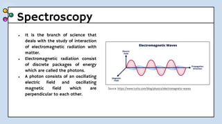 Spectroscopy
● It is the branch of science that
deals with the study of interaction
of electromagnetic radiation with
matter.
● Electromagnetic radiation consist
of discrete packages of energy
which are called the photons.
● A photon consists of an oscillating
electric field and oscillating
magnetic field which are
perpendicular to each other.
Source: https://www.turito.com/blog/physics/electromagnetic-waves
 